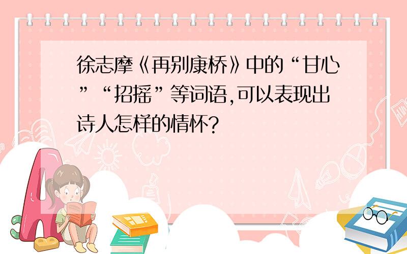 徐志摩《再别康桥》中的“甘心”“招摇”等词语,可以表现出诗人怎样的情怀?