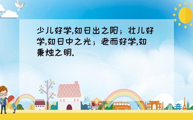 少儿好学,如日出之阳；壮儿好学,如日中之光；老而好学,如秉烛之明.