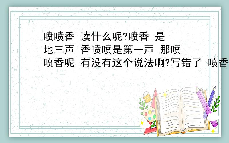 喷喷香 读什么呢?喷香 是 地三声 香喷喷是第一声 那喷喷香呢 有没有这个说法啊?写错了 喷香是 第四声 香喷喷 是 第一声 这个是确定的 想问的是 有没有 喷喷香这个说法 如果有 喷喷香 读