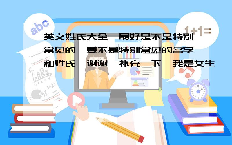 英文姓氏大全`最好是不是特别常见的`要不是特别常见的名字和姓氏`谢谢`补充一下`我是女生`