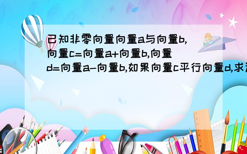 已知非零向量向量a与向量b,向量c=向量a+向量b,向量d=向量a-向量b,如果向量c平行向量d,求证向量a平行向量b