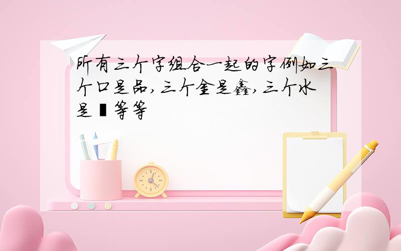 所有三个字组合一起的字例如三个口是品,三个金是鑫,三个水是淼等等