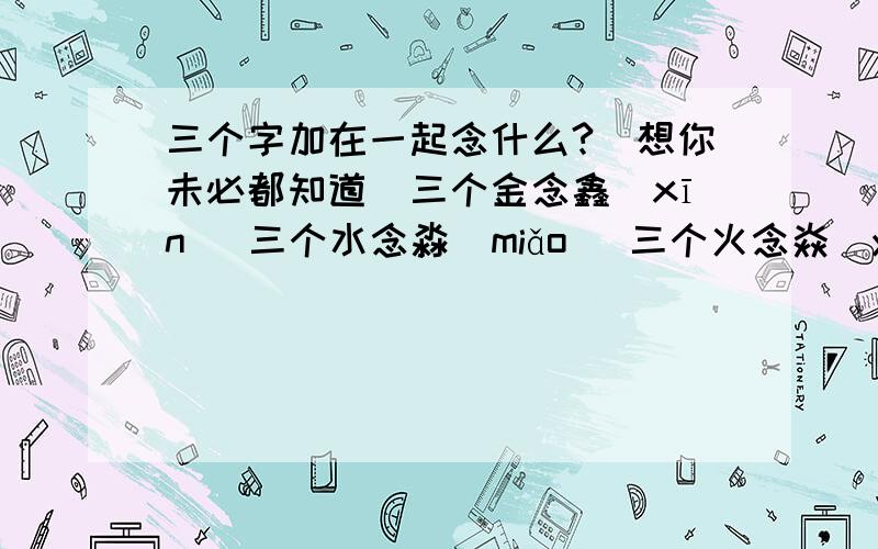 三个字加在一起念什么?（想你未必都知道）三个金念鑫（xīn） 三个水念淼（miǎo） 三个火念焱（y鄋） 三个土念垚（y醥） 三个牛念犇（bēn） 三个手念掱（p幔