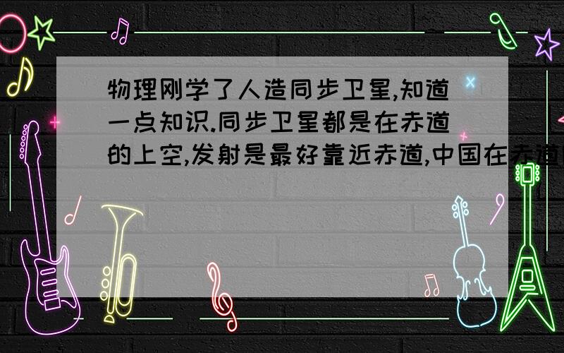 物理刚学了人造同步卫星,知道一点知识.同步卫星都是在赤道的上空,发射是最好靠近赤道,中国在赤道附近又没有国土,别的国家又不让在其地方发射.那中国人造同步卫星在哪发射?怎么发射?