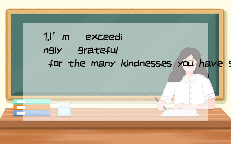 1.I’m (exceedingly) grateful for the many kindnesses you have shown my son.A.definitelyB.extremelyC.usuallyD.absolutely2.(Tension) is:A.restB.happinessC.a nervous feeling3.At first,I didn’t have the ______ to eat anything.But when I smelled the c