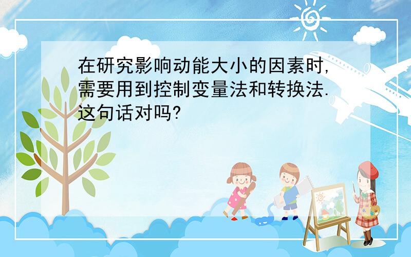 在研究影响动能大小的因素时,需要用到控制变量法和转换法.这句话对吗?