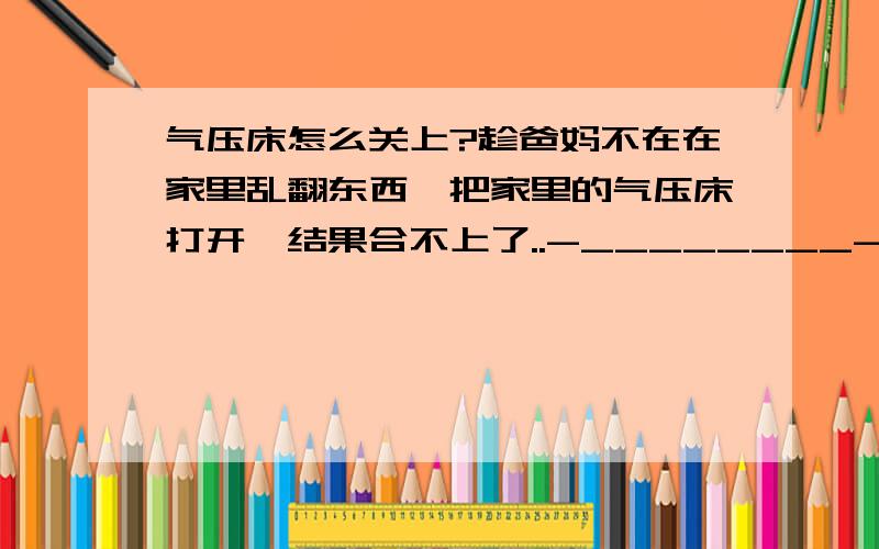 气压床怎么关上?趁爸妈不在在家里乱翻东西,把家里的气压床打开,结果合不上了..-________-救命呐...