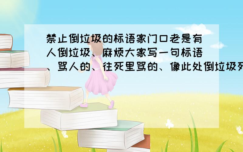 禁止倒垃圾的标语家门口老是有人倒垃圾、麻烦大家写一句标语、骂人的、往死里骂的、像此处倒垃圾死XX、此处倒垃圾是够曰的、这样的太老了、来的新的.最毒的!