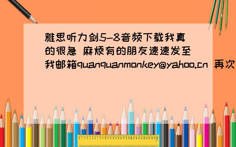 雅思听力剑5-8音频下载我真的很急 麻烦有的朋友速速发至我邮箱quanquanmonkey@yahoo.cn 再次表示感谢!