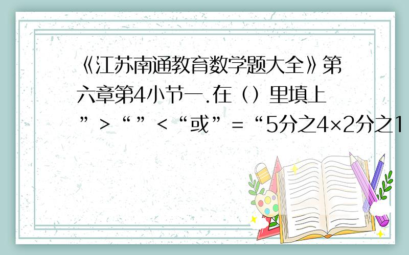 《江苏南通教育数学题大全》第六章第4小节一.在（）里填上”＞“”＜“或”＝“5分之4×2分之1（）5分之4 5分之4÷2分之1（）5分之4 4分之3÷5分之6（）4分之311分之4×4分之1（）11分之4÷4 7分