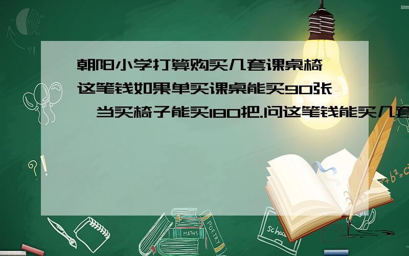 朝阳小学打算购买几套课桌椅,这笔钱如果单买课桌能买90张,当买椅子能买180把.问这笔钱能买几套这样的课桌