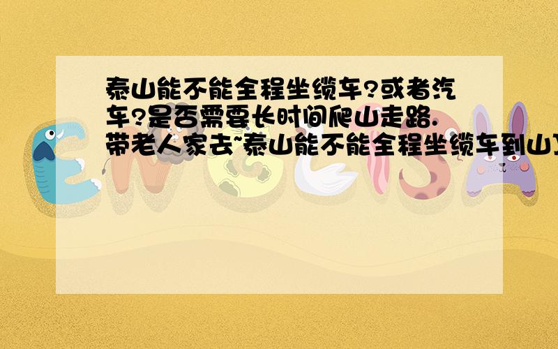 泰山能不能全程坐缆车?或者汽车?是否需要长时间爬山走路.带老人家去~泰山能不能全程坐缆车到山顶?或者汽车?如果不行,下车,步行至山顶还有多长时间?是否需要长时间爬山走路.带老人家去