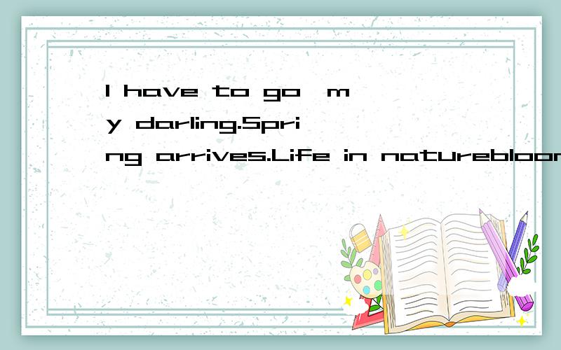 I have to go,my darling.Spring arrives.Life in natureblooms but breath of love dies.I take a deep inhale,depressed at the freshness.I have to go.Darling,too many walls have been built between us.Yourheart is up where I cannot find.I look into your ey