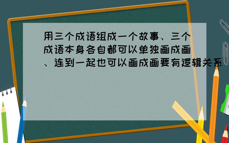 用三个成语组成一个故事、三个成语本身各自都可以单独画成画、连到一起也可以画成画要有逻辑关系