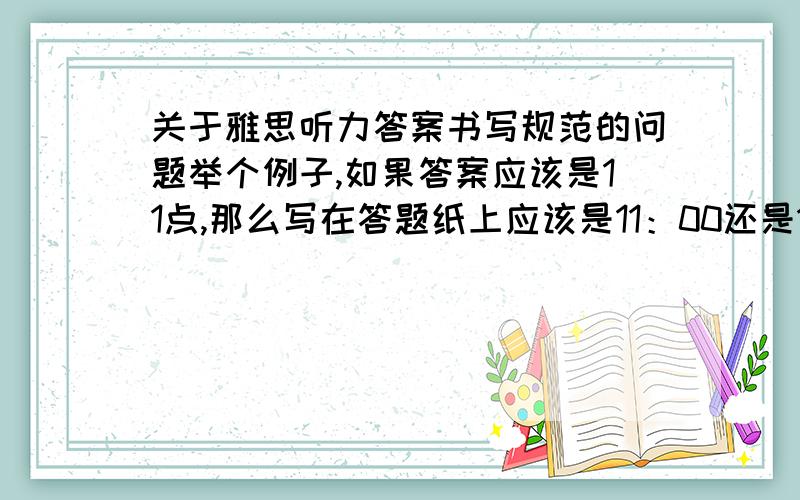 关于雅思听力答案书写规范的问题举个例子,如果答案应该是11点,那么写在答题纸上应该是11：00还是11.00呢?因为在剑4-剑7的答案中,都是写成11.00这种格式,而我觉得时间没有这么写的...恳请知