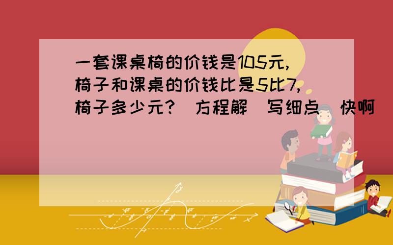 一套课桌椅的价钱是105元,椅子和课桌的价钱比是5比7,椅子多少元?（方程解）写细点（快啊）