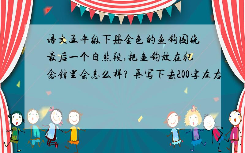 语文五年级下册金色的鱼钩围绕最后一个自然段,把鱼钩放在纪念馆里会怎么样? 再写下去200字左右