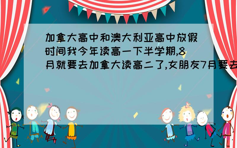 加拿大高中和澳大利亚高中放假时间我今年读高一下半学期,8月就要去加拿大读高二了,女朋友7月要去澳大利亚读高二,我想问下这两个国家的寒暑假分别是好久,就是那种能够会国的假期,请达