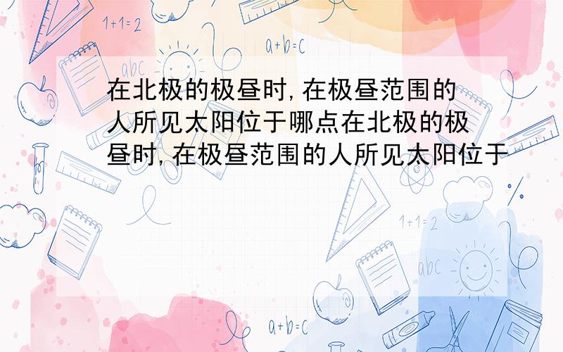 在北极的极昼时,在极昼范围的人所见太阳位于哪点在北极的极昼时,在极昼范围的人所见太阳位于