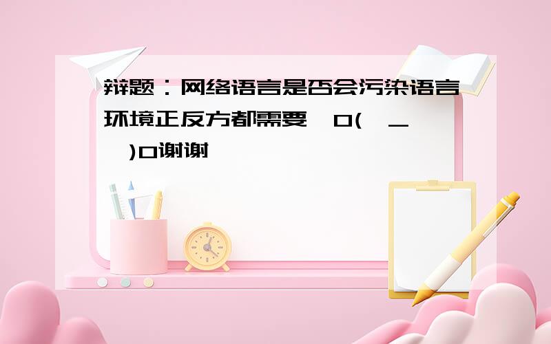 辩题：网络语言是否会污染语言环境正反方都需要  O(∩_∩)O谢谢