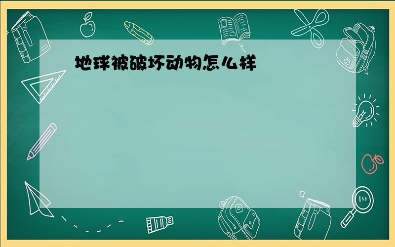 地球被破坏动物怎么样