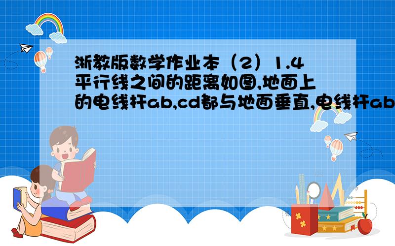 浙教版数学作业本（2）1.4平行线之间的距离如图,地面上的电线杆ab,cd都与地面垂直,电线杆ab与cd平行吗?为什么?两电线杆之间的实际距离是多少米?（比例尺：1：6000）?