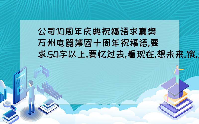 公司10周年庆典祝福语求襄樊万州电器集团十周年祝福语,要求50字以上,要忆过去,看现在,想未来.饿,对不起,我没说清楚,这个应该是员工寄语,50字左右,诗歌,对联也行