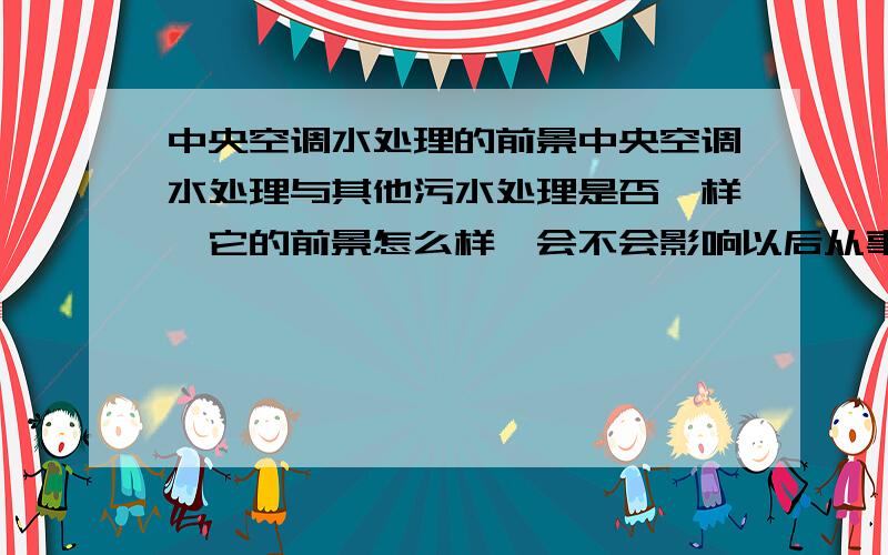 中央空调水处理的前景中央空调水处理与其他污水处理是否一样,它的前景怎么样,会不会影响以后从事其他的水污染处理?我学的环境工程,准备去上海做中央空调水处理,听说它的业务面很窄,