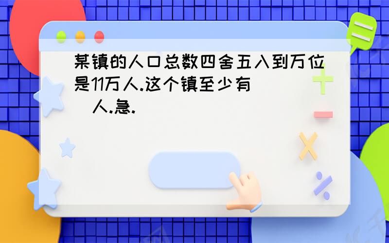 某镇的人口总数四舍五入到万位是11万人.这个镇至少有( )人.急.