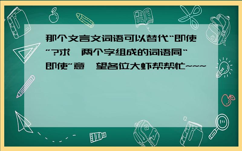 那个文言文词语可以替代“即使”?求一两个字组成的词语同“即使”意,望各位大虾帮帮忙~~~