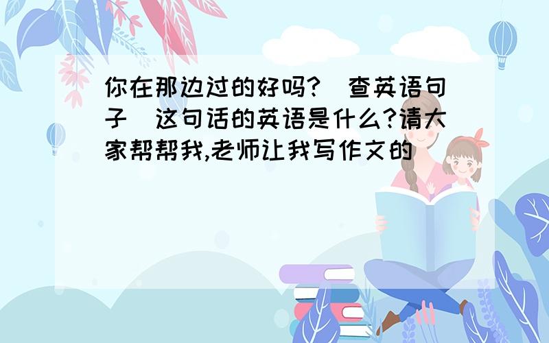 你在那边过的好吗?（查英语句子）这句话的英语是什么?请大家帮帮我,老师让我写作文的