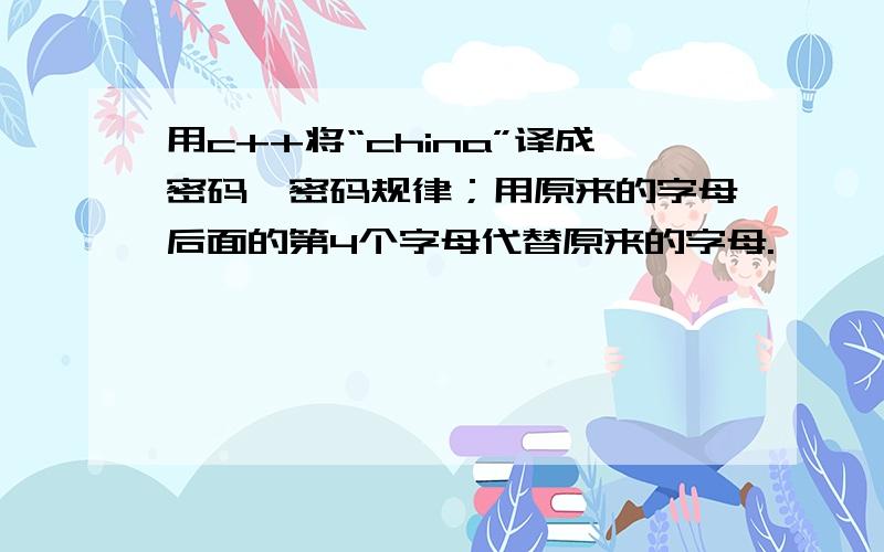 用c++将“china”译成密码,密码规律；用原来的字母后面的第4个字母代替原来的字母.