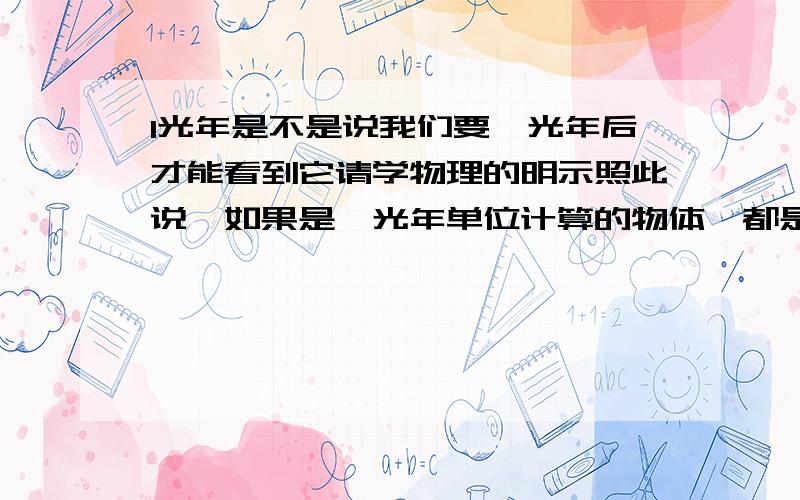 1光年是不是说我们要一光年后才能看到它请学物理的明示照此说,如果是一光年单位计算的物体,都是这个光年以后所看到的.比如1光年的物体,也就是说,一年以后才看到的吗.意味着当我们观