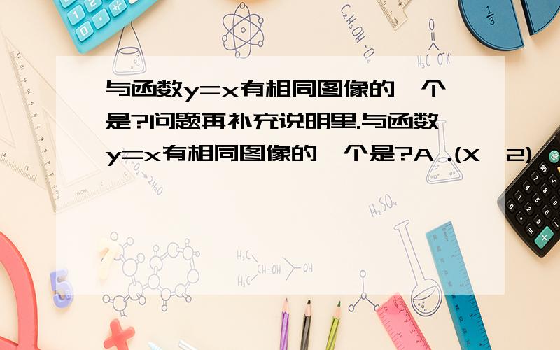 与函数y=x有相同图像的一个是?问题再补充说明里.与函数y=x有相同图像的一个是?A .(X^2)^1/2 B.X^2/Y C.Y=A^log2^x(a>0.a/=0) D.y=log2^a^x(a>0a/=0)