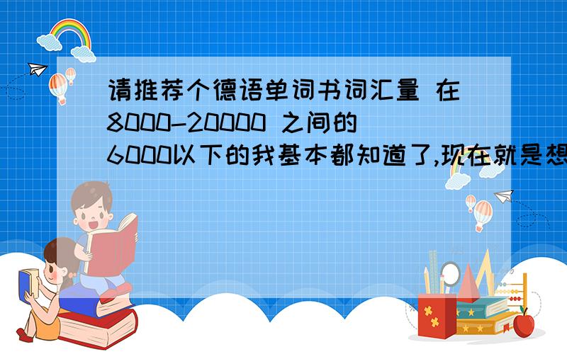 请推荐个德语单词书词汇量 在8000-20000 之间的6000以下的我基本都知道了,现在就是想找个词汇量大,有实用价值的背背.