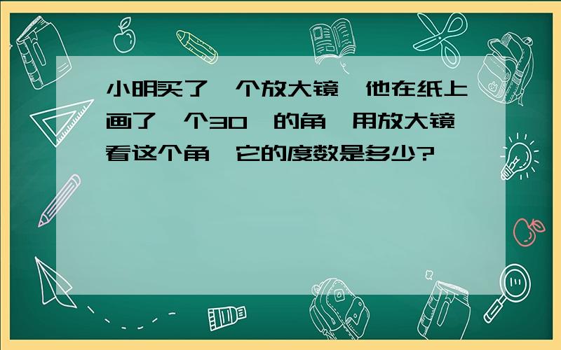 小明买了一个放大镜,他在纸上画了一个30°的角,用放大镜看这个角,它的度数是多少?