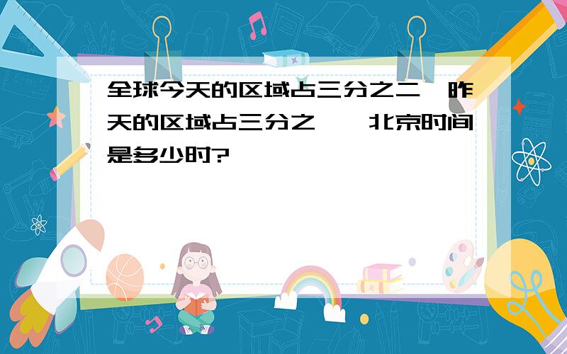 全球今天的区域占三分之二,昨天的区域占三分之一,北京时间是多少时?