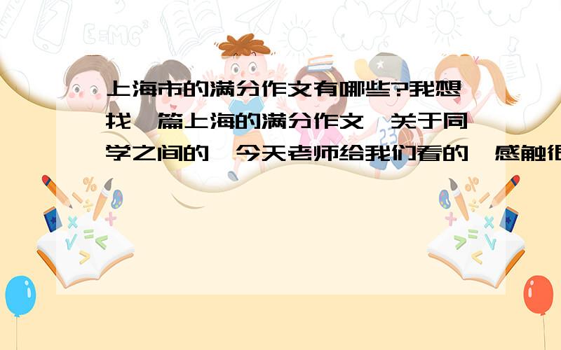 上海市的满分作文有哪些?我想找一篇上海的满分作文,关于同学之间的,今天老师给我们看的,感触很大,觉得她写的很精彩.好像是中国第一篇满分中考文,我还想问问中国的满分作文始于什么时