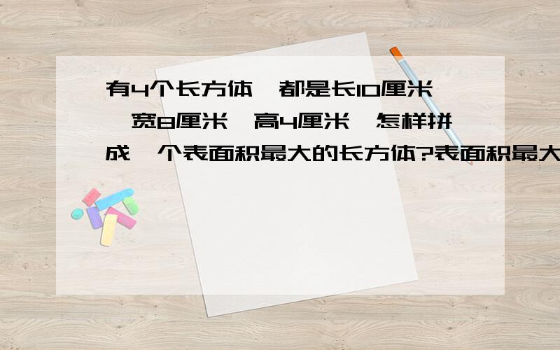 有4个长方体,都是长10厘米,宽8厘米,高4厘米,怎样拼成一个表面积最大的长方体?表面积最大是多少?