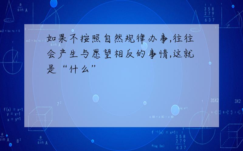 如果不按照自然规律办事,往往会产生与愿望相反的事情,这就是“什么”