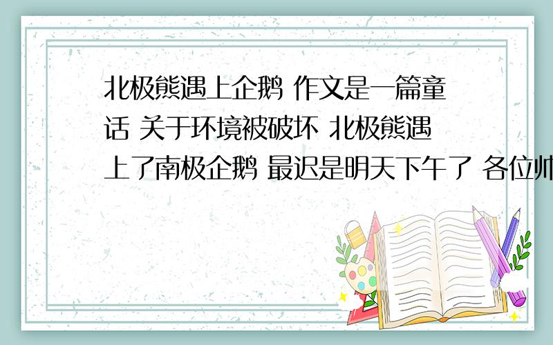 北极熊遇上企鹅 作文是一篇童话 关于环境被破坏 北极熊遇上了南极企鹅 最迟是明天下午了 各位帅哥美女 各路神仙