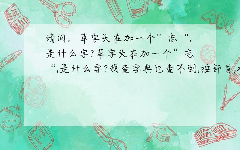 请问：草字头在加一个”忘“,是什么字?草字头在加一个”忘“,是什么字?我查字典也查不到,按部首,难检查字法也都查不到!（百度也没有） 有谁知道的?