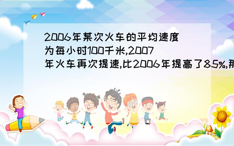 2006年某次火车的平均速度为每小时100千米,2007年火车再次提速,比2006年提高了85%,那么火车再次提速后