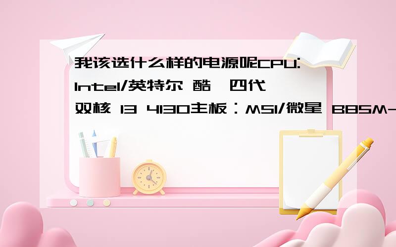 我该选什么样的电源呢CPU:Intel/英特尔 酷睿四代双核 I3 4130主板：MSI/微星 B85M-E45硬盘：Seagate/希捷 ST2000DM001 2TSSD：SanDisk闪迪SSD 128g内存：金士顿骇客神条DDR3 1600 8G双通道套装内存条 单条4G 选