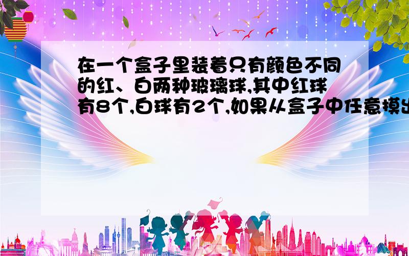 在一个盒子里装着只有颜色不同的红、白两种玻璃球,其中红球有8个,白球有2个,如果从盒子中任意摸出一个玻璃球,摸出白色玻璃球的可能性是（ ）.a.1/5 b.1/10 c.4/5 d.8/10