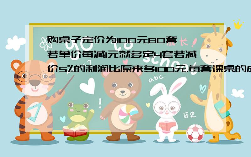 购桌子定价为100元80套,若单价每减1元就多定4套若减价5%的利润比原来多100元.每套课桌的成本是多少元