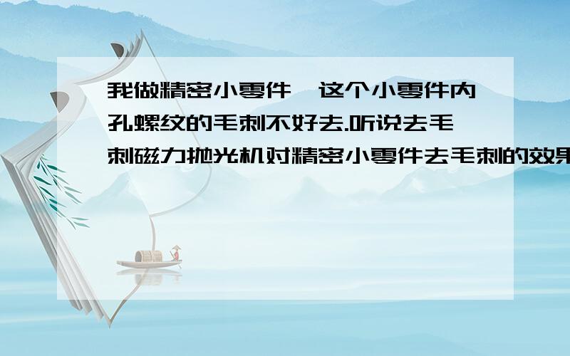 我做精密小零件,这个小零件内孔螺纹的毛刺不好去.听说去毛刺磁力抛光机对精密小零件去毛刺的效果不错.谢谢各种大侠谈谈对这个设备的看法跟这个设备的详细介绍!