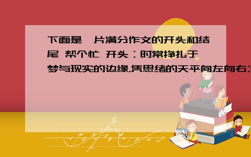 下面是一片满分作文的开头和结尾 帮个忙 开头：时常挣扎于梦与现实的边缘，凭思绪的天平向左向右;时常徘徊于阳光与雨露的地域，任头顶烈日，手托暴雨;时常流连于康庄大道和独木桥的