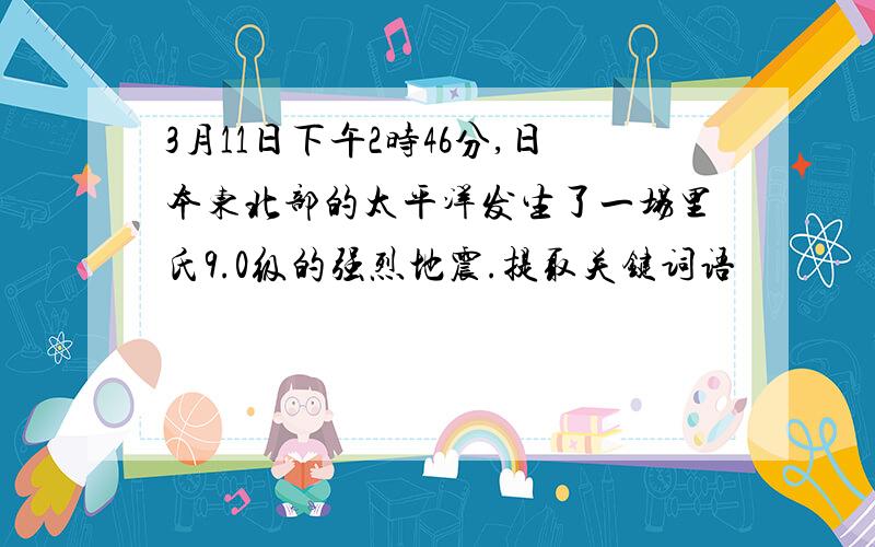 3月11日下午2时46分,日本东北部的太平洋发生了一场里氏9.0级的强烈地震.提取关键词语