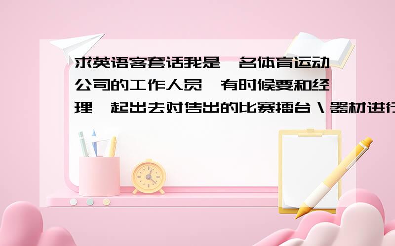 求英语客套话我是一名体育运动公司的工作人员,有时候要和经理一起出去对售出的比赛擂台＼器材进行跟踪服务．国际型比赛的话会需要我协助经理进行一些产品推广．但是我每次只是简单